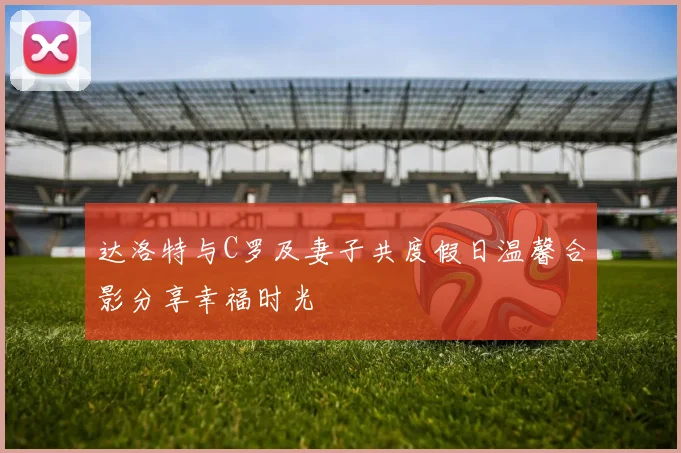 达洛特与C罗及妻子共度假日温馨合影分享幸福时光