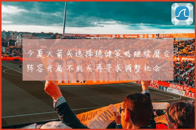 今夏火箭或选择稳健策略继续磨合阵容开局不利或再寻求调整机会