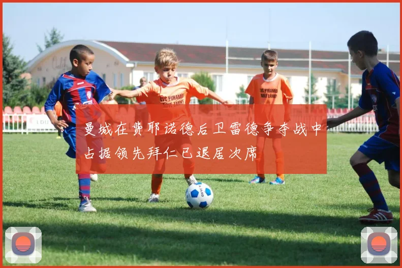 曼城在费耶诺德后卫雷德争夺战中占据领先拜仁已退居次席