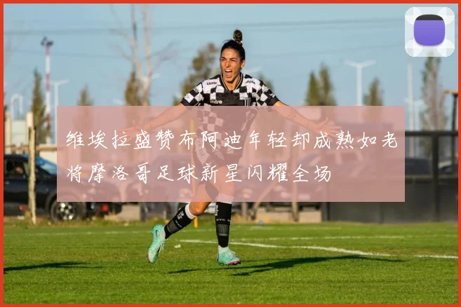维埃拉盛赞布阿迪年轻却成熟如老将摩洛哥足球新星闪耀全场