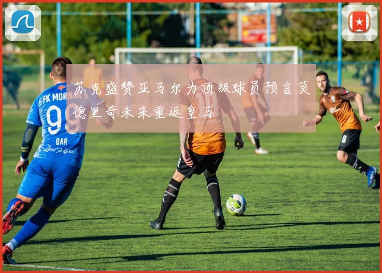 苏克盛赞亚马尔为顶级球员预言莫德里奇未来重返皇马