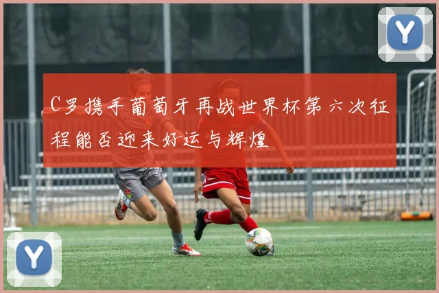 C罗携手葡萄牙再战世界杯第六次征程能否迎来好运与辉煌