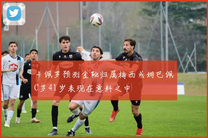 卡佩罗预测金靴归属梅西或姆巴佩C罗41岁表现在意料之中