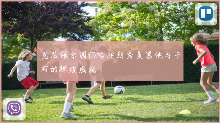 克尼佩尔调侃哈珀新秀羡慕他与卡布的辉煌成就