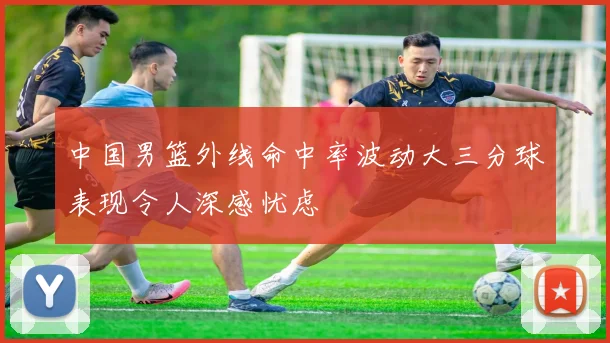 中国男篮外线命中率波动大三分球表现令人深感忧虑