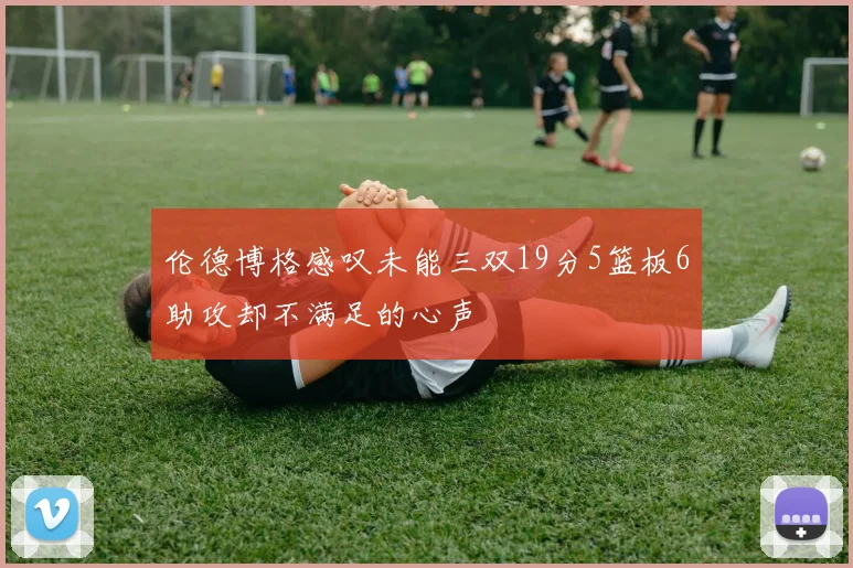 伦德博格感叹未能三双19分5篮板6助攻却不满足的心声
